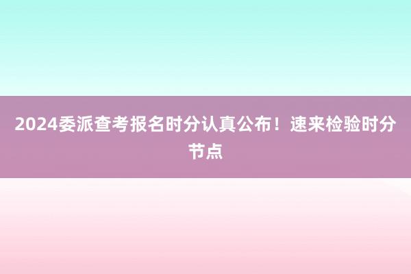 2024委派查考报名时分认真公布！速来检验时分节点