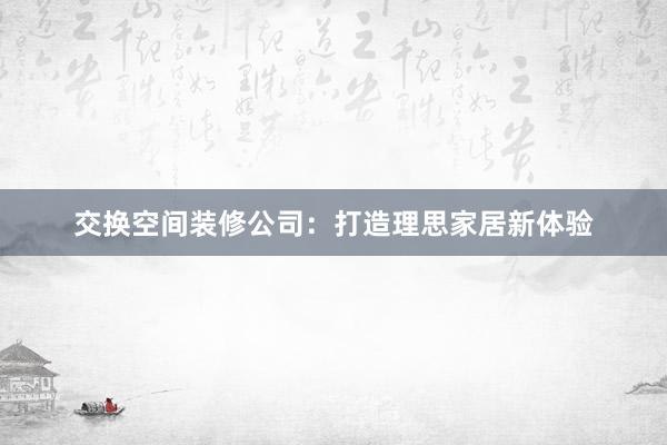 交换空间装修公司：打造理思家居新体验