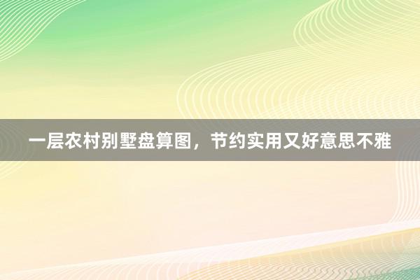一层农村别墅盘算图，节约实用又好意思不雅