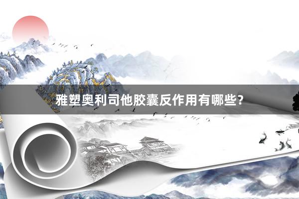 雅塑奥利司他胶囊反作用有哪些？